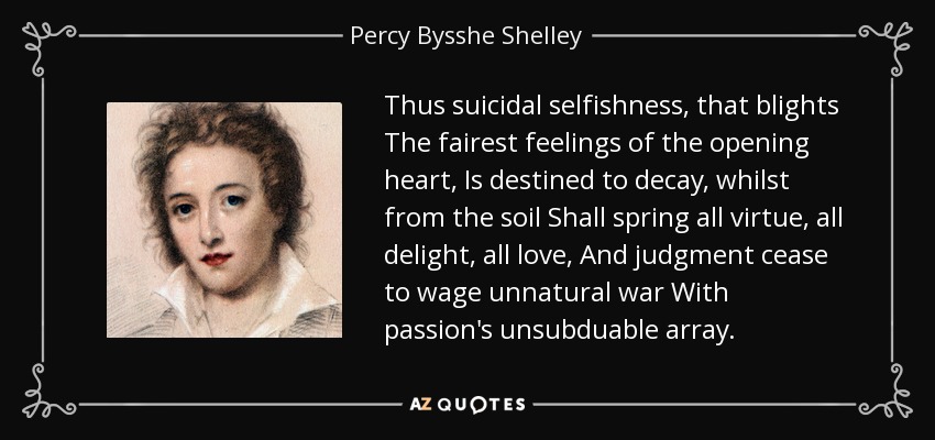 Thus suicidal selfishness, that blights The fairest feelings of the opening heart, Is destined to decay, whilst from the soil Shall spring all virtue, all delight, all love, And judgment cease to wage unnatural war With passion's unsubduable array. - Percy Bysshe Shelley