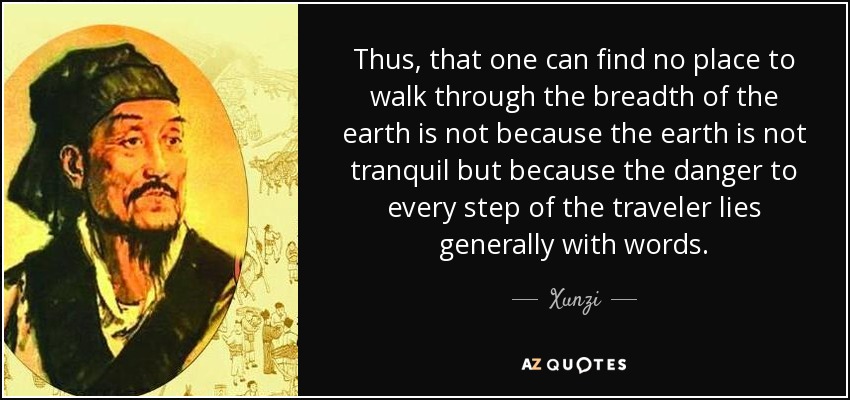 Thus, that one can find no place to walk through the breadth of the earth is not because the earth is not tranquil but because the danger to every step of the traveler lies generally with words. - Xunzi