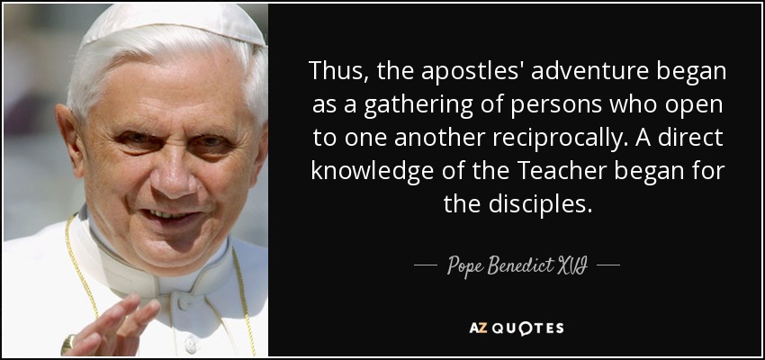 Thus, the apostles' adventure began as a gathering of persons who open to one another reciprocally. A direct knowledge of the Teacher began for the disciples. - Pope Benedict XVI