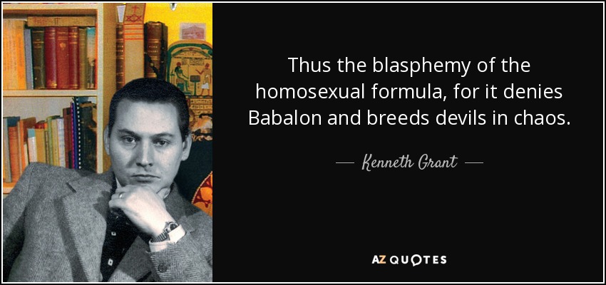 Thus the blasphemy of the homosexual formula, for it denies Babalon and breeds devils in chaos. - Kenneth Grant