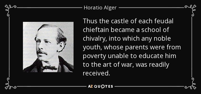 Thus the castle of each feudal chieftain became a school of chivalry, into which any noble youth, whose parents were from poverty unable to educate him to the art of war, was readily received. - Horatio Alger