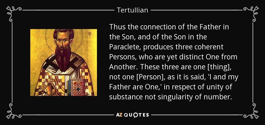 Thus the connection of the Father in the Son, and of the Son in the Paraclete, produces three coherent Persons, who are yet distinct One from Another. These three are one [thing], not one [Person], as it is said, 'I and my Father are One,' in respect of unity of substance not singularity of number. - Tertullian
