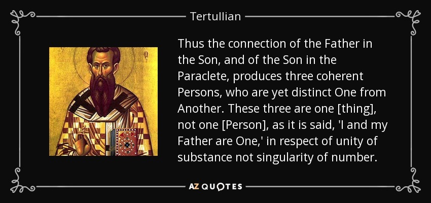 Thus the connection of the Father in the Son, and of the Son in the Paraclete, produces three coherent Persons, who are yet distinct One from Another. These three are one [thing], not one [Person], as it is said, 'I and my Father are One,' in respect of unity of substance not singularity of number. - Tertullian