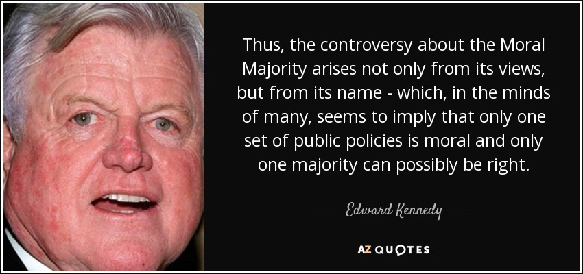 Thus, the controversy about the Moral Majority arises not only from its views, but from its name - which, in the minds of many, seems to imply that only one set of public policies is moral and only one majority can possibly be right. - Edward Kennedy