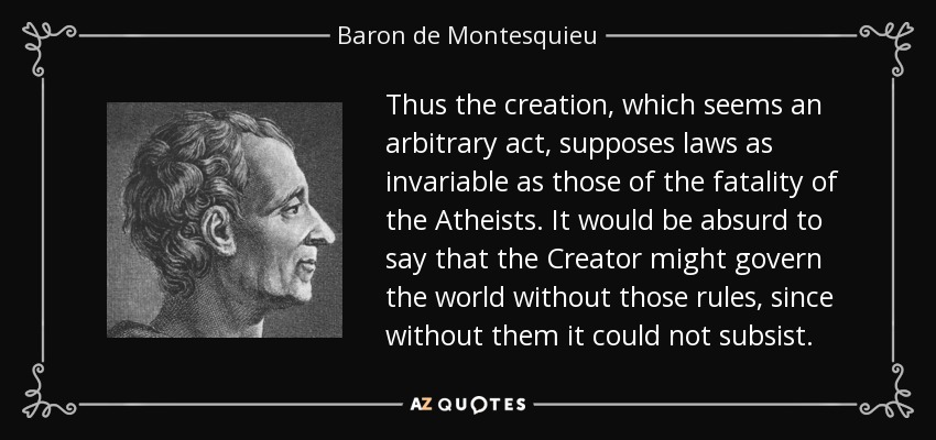Thus the creation, which seems an arbitrary act, supposes laws as invariable as those of the fatality of the Atheists. It would be absurd to say that the Creator might govern the world without those rules, since without them it could not subsist. - Baron de Montesquieu