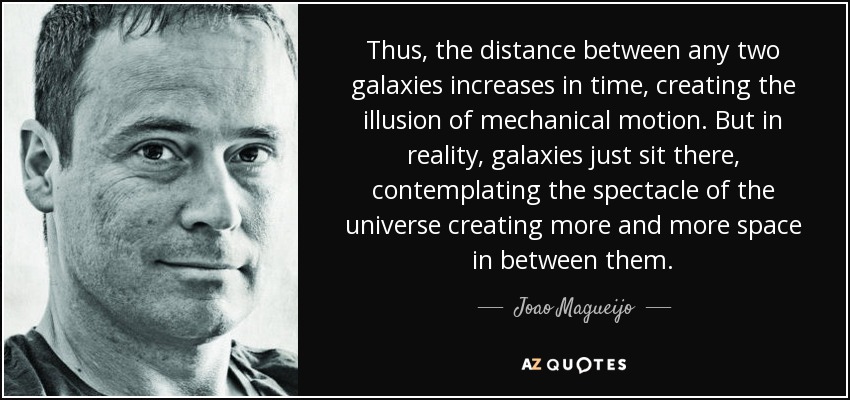 Thus, the distance between any two galaxies increases in time, creating the illusion of mechanical motion. But in reality, galaxies just sit there, contemplating the spectacle of the universe creating more and more space in between them. - Joao Magueijo