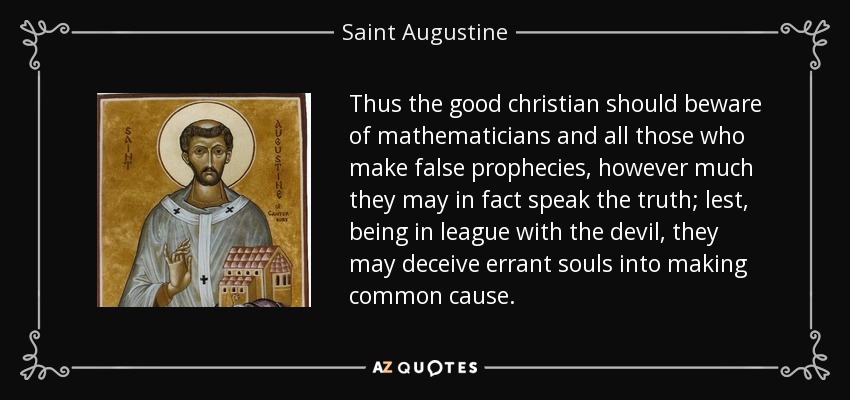 Thus the good christian should beware of mathematicians and all those who make false prophecies, however much they may in fact speak the truth; lest, being in league with the devil, they may deceive errant souls into making common cause. - Saint Augustine