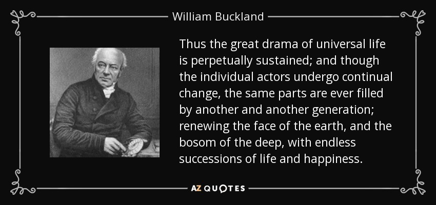 Thus the great drama of universal life is perpetually sustained; and though the individual actors undergo continual change, the same parts are ever filled by another and another generation; renewing the face of the earth, and the bosom of the deep, with endless successions of life and happiness. - William Buckland