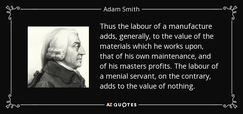Thus the labour of a manufacture adds, generally, to the value of the materials which he works upon, that of his own maintenance, and of his masters profits. The labour of a menial servant, on the contrary, adds to the value of nothing. - Adam Smith