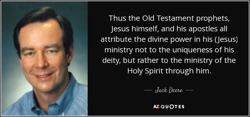 Thus the Old Testament prophets, Jesus himself, and his apostles all attribute the divine power in his (Jesus) ministry not to the uniqueness of his deity, but rather to the ministry of the Holy Spirit through him. - Jack Deere