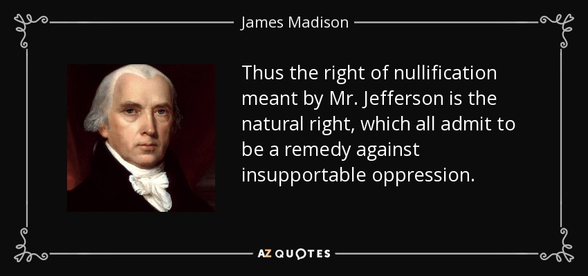 Thus the right of nullification meant by Mr. Jefferson is the natural right, which all admit to be a remedy against insupportable oppression. - James Madison