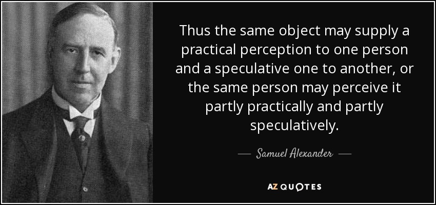 Thus the same object may supply a practical perception to one person and a speculative one to another, or the same person may perceive it partly practically and partly speculatively. - Samuel Alexander