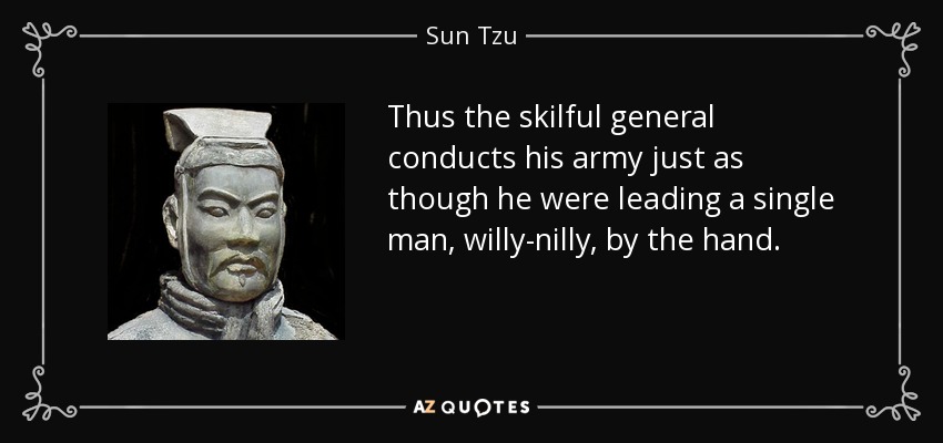 Thus the skilful general conducts his army just as though he were leading a single man, willy-nilly, by the hand. - Sun Tzu