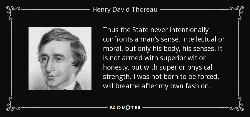 Thus the State never intentionally confronts a man's sense, intellectual or moral, but only his body, his senses. It is not armed with superior wit or honesty, but with superior physical strength. I was not born to be forced. I will breathe after my own fashion. - Henry David Thoreau