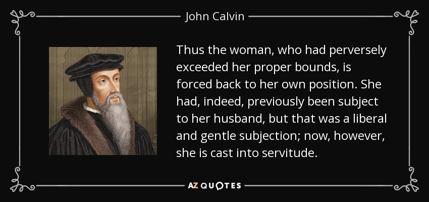 Thus the woman, who had perversely exceeded her proper bounds, is forced back to her own position. She had, indeed, previously been subject to her husband, but that was a liberal and gentle subjection; now, however, she is cast into servitude. - John Calvin