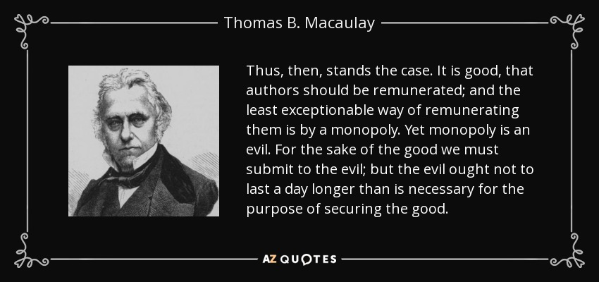 Thus, then, stands the case. It is good, that authors should be remunerated; and the least exceptionable way of remunerating them is by a monopoly. Yet monopoly is an evil. For the sake of the good we must submit to the evil; but the evil ought not to last a day longer than is necessary for the purpose of securing the good. - Thomas B. Macaulay