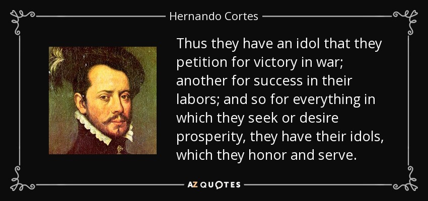 Thus they have an idol that they petition for victory in war; another for success in their labors; and so for everything in which they seek or desire prosperity, they have their idols, which they honor and serve. - Hernando Cortes