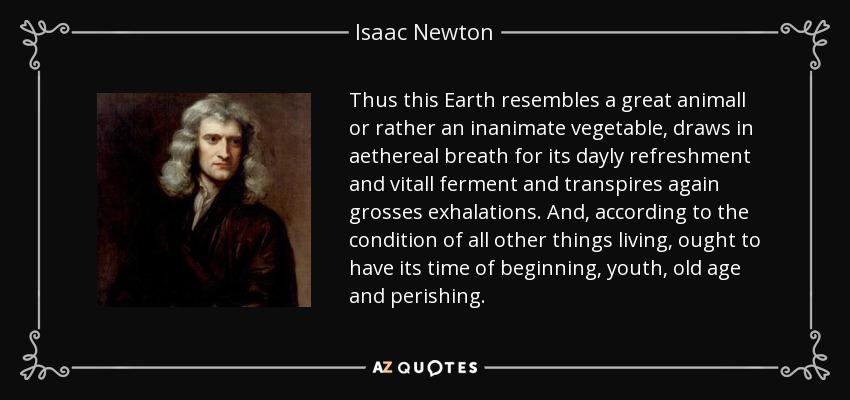 Thus this Earth resembles a great animall or rather an inanimate vegetable, draws in aethereal breath for its dayly refreshment and vitall ferment and transpires again grosses exhalations. And, according to the condition of all other things living, ought to have its time of beginning, youth, old age and perishing. - Isaac Newton