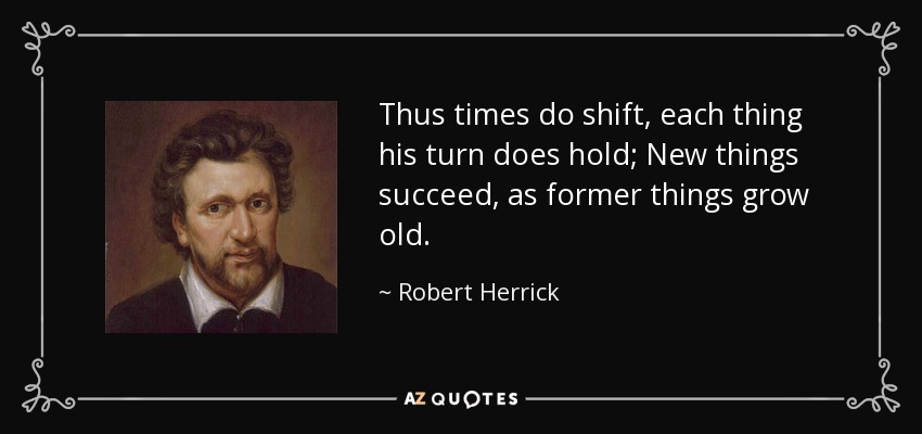 Thus times do shift, each thing his turn does hold; New things succeed, as former things grow old. - Robert Herrick