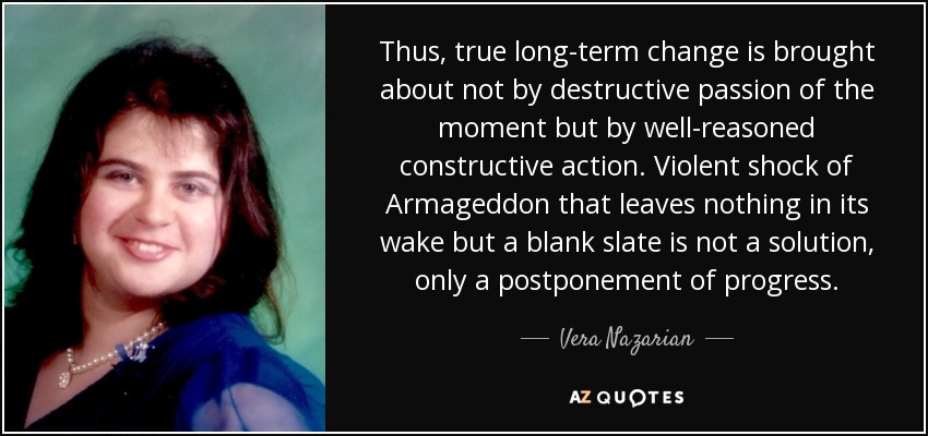 Thus, true long-term change is brought about not by destructive passion of the moment but by well-reasoned constructive action. Violent shock of Armageddon that leaves nothing in its wake but a blank slate is not a solution, only a postponement of progress. - Vera Nazarian