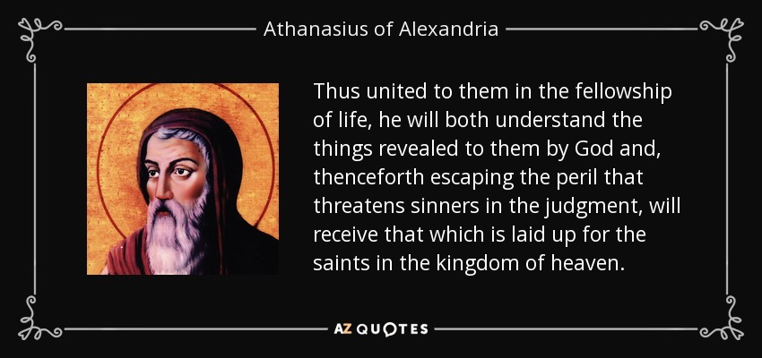 Thus united to them in the fellowship of life, he will both understand the things revealed to them by God and, thenceforth escaping the peril that threatens sinners in the judgment, will receive that which is laid up for the saints in the kingdom of heaven. - Athanasius of Alexandria