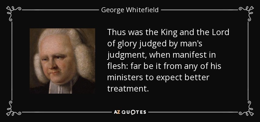 Thus was the King and the Lord of glory judged by man's judgment, when manifest in flesh: far be it from any of his ministers to expect better treatment. - George Whitefield