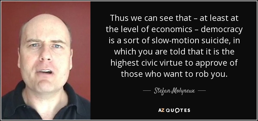 Thus we can see that – at least at the level of economics – democracy is a sort of slow-motion suicide, in which you are told that it is the highest civic virtue to approve of those who want to rob you. - Stefan Molyneux