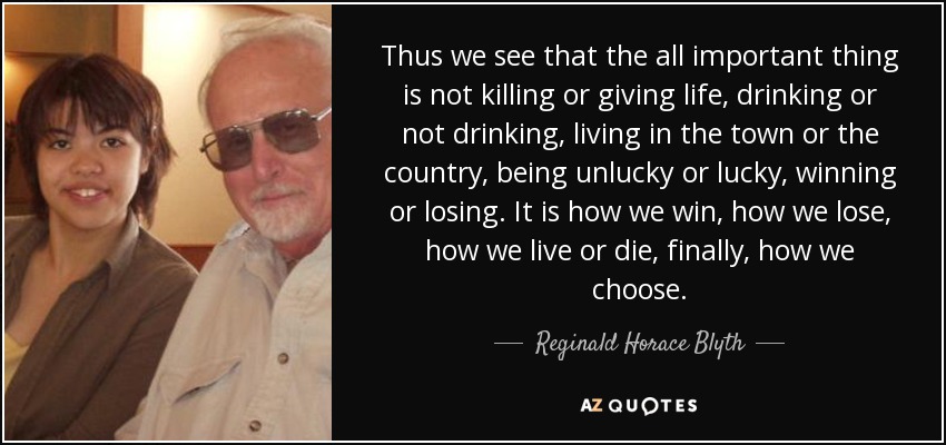 Thus we see that the all important thing is not killing or giving life, drinking or not drinking, living in the town or the country, being unlucky or lucky, winning or losing. It is how we win, how we lose, how we live or die, finally, how we choose. - Reginald Horace Blyth