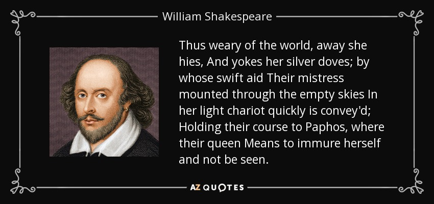 Thus weary of the world, away she hies, And yokes her silver doves; by whose swift aid Their mistress mounted through the empty skies In her light chariot quickly is convey'd; Holding their course to Paphos, where their queen Means to immure herself and not be seen. - William Shakespeare