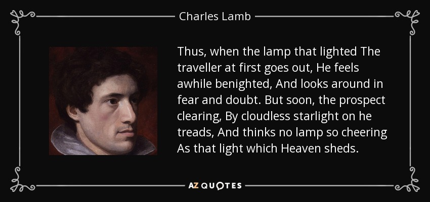 Thus, when the lamp that lighted The traveller at first goes out, He feels awhile benighted, And looks around in fear and doubt. But soon, the prospect clearing, By cloudless starlight on he treads, And thinks no lamp so cheering As that light which Heaven sheds. - Charles Lamb