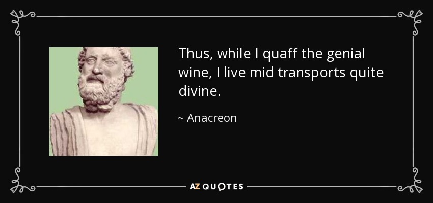 Thus, while I quaff the genial wine, I live mid transports quite divine. - Anacreon