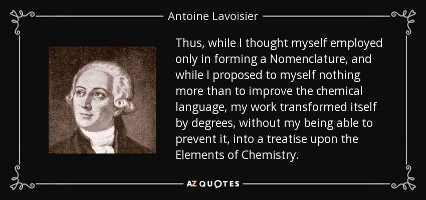 Thus, while I thought myself employed only in forming a Nomenclature, and while I proposed to myself nothing more than to improve the chemical language, my work transformed itself by degrees, without my being able to prevent it, into a treatise upon the Elements of Chemistry. - Antoine Lavoisier