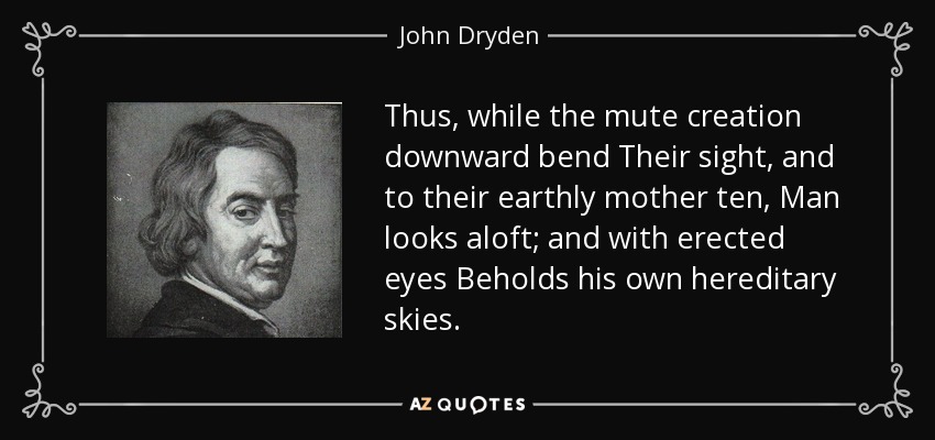 Thus, while the mute creation downward bend Their sight, and to their earthly mother ten, Man looks aloft; and with erected eyes Beholds his own hereditary skies. - John Dryden