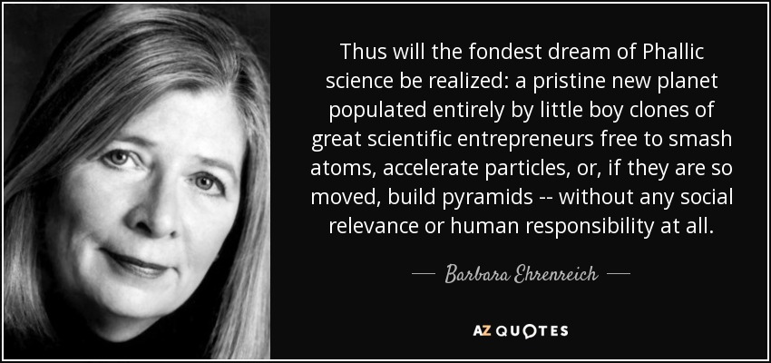Thus will the fondest dream of Phallic science be realized: a pristine new planet populated entirely by little boy clones of great scientific entrepreneurs free to smash atoms, accelerate particles, or, if they are so moved, build pyramids -- without any social relevance or human responsibility at all. - Barbara Ehrenreich