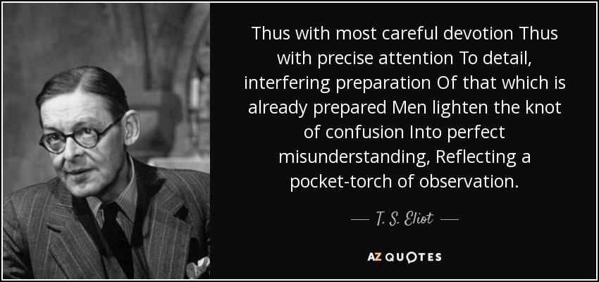 Thus with most careful devotion Thus with precise attention To detail, interfering preparation Of that which is already prepared Men lighten the knot of confusion Into perfect misunderstanding, Reflecting a pocket-torch of observation. - T. S. Eliot
