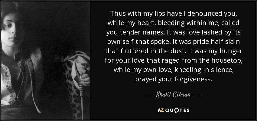 Thus with my lips have I denounced you, while my heart, bleeding within me, called you tender names. It was love lashed by its own self that spoke. It was pride half slain that fluttered in the dust. It was my hunger for your love that raged from the housetop, while my own love, kneeling in silence, prayed your forgiveness. - Khalil Gibran