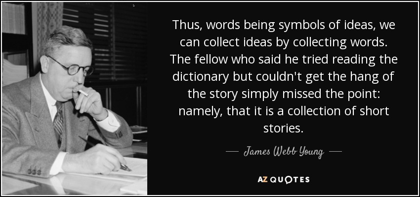 Thus, words being symbols of ideas, we can collect ideas by collecting words. The fellow who said he tried reading the dictionary but couldn't get the hang of the story simply missed the point: namely, that it is a collection of short stories. - James Webb Young