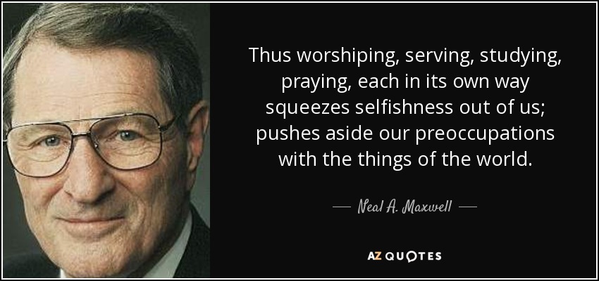 Thus worshiping, serving, studying, praying, each in its own way squeezes selfishness out of us; pushes aside our preoccupations with the things of the world. - Neal A. Maxwell
