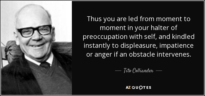 Thus you are led from moment to moment in your halter of preoccupation with self, and kindled instantly to displeasure, impatience or anger if an obstacle intervenes. - Tito Colliander