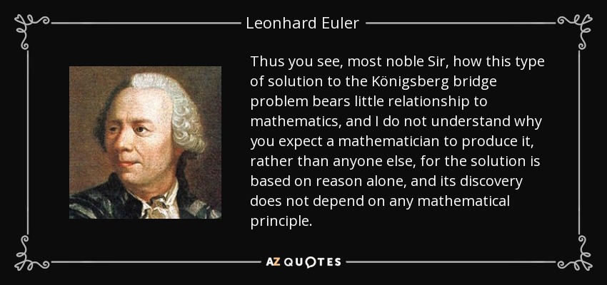 Thus you see, most noble Sir, how this type of solution to the Königsberg bridge problem bears little relationship to mathematics, and I do not understand why you expect a mathematician to produce it, rather than anyone else, for the solution is based on reason alone, and its discovery does not depend on any mathematical principle. - Leonhard Euler