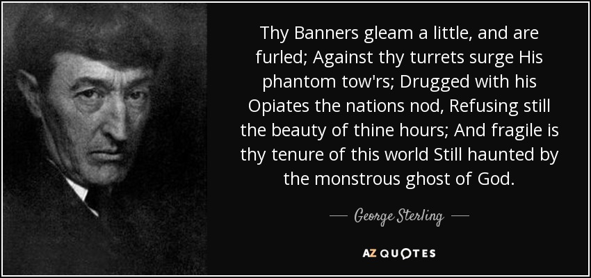 Thy Banners gleam a little, and are furled; Against thy turrets surge His phantom tow'rs; Drugged with his Opiates the nations nod, Refusing still the beauty of thine hours; And fragile is thy tenure of this world Still haunted by the monstrous ghost of God. - George Sterling
