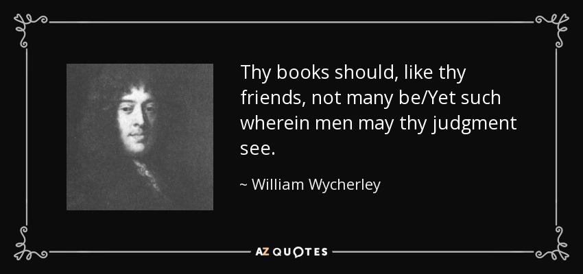 Thy books should, like thy friends, not many be/Yet such wherein men may thy judgment see. - William Wycherley