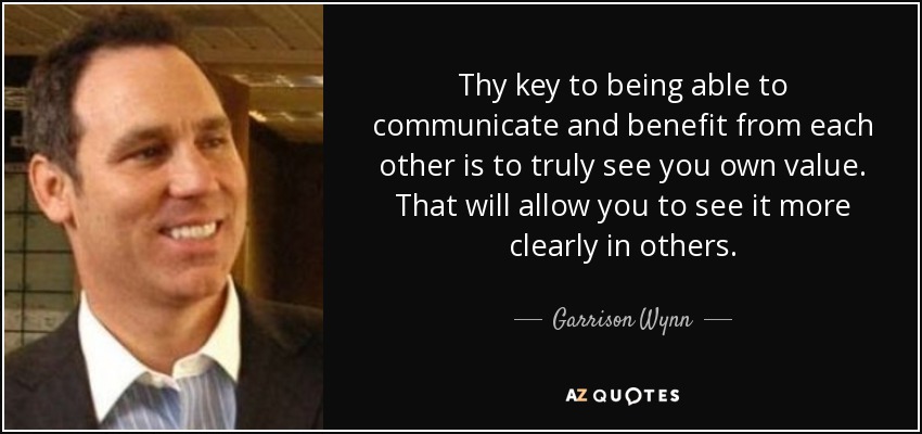 Thy key to being able to communicate and benefit from each other is to truly see you own value. That will allow you to see it more clearly in others. - Garrison Wynn