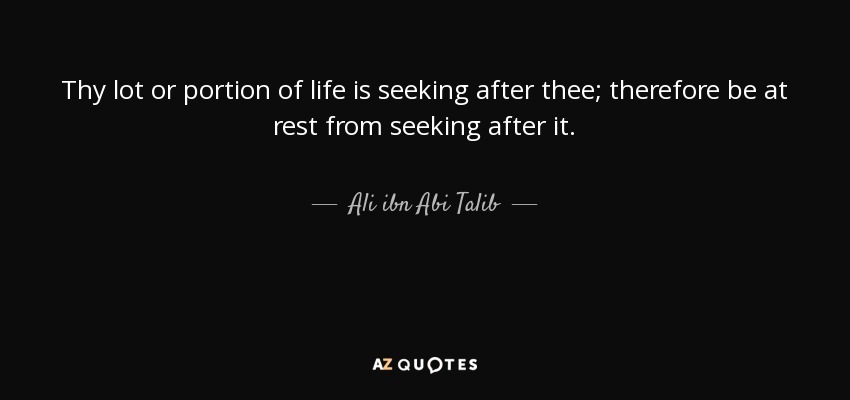 Thy lot or portion of life is seeking after thee; therefore be at rest from seeking after it. - Ali ibn Abi Talib
