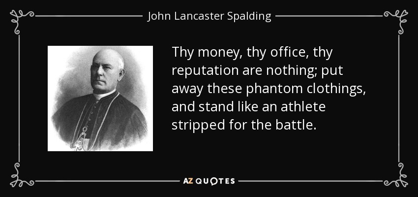 Thy money, thy office, thy reputation are nothing; put away these phantom clothings, and stand like an athlete stripped for the battle. - John Lancaster Spalding