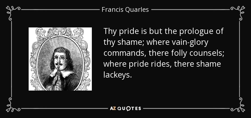 Thy pride is but the prologue of thy shame; where vain-glory commands, there folly counsels; where pride rides, there shame lackeys. - Francis Quarles