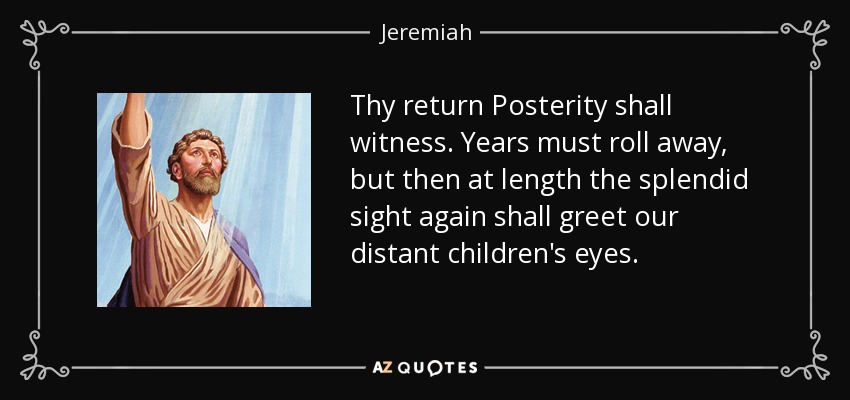 Thy return Posterity shall witness. Years must roll away, but then at length the splendid sight again shall greet our distant children's eyes. - Jeremiah