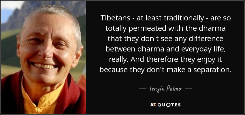 Tibetans - at least traditionally - are so totally permeated with the dharma that they don't see any difference between dharma and everyday life, really. And therefore they enjoy it because they don't make a separation. - Tenzin Palmo