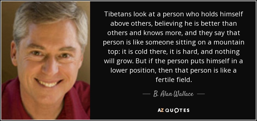 Tibetans look at a person who holds himself above others, believing he is better than others and knows more, and they say that person is like someone sitting on a mountain top: it is cold there, it is hard, and nothing will grow. But if the person puts himself in a lower position, then that person is like a fertile field. - B. Alan Wallace