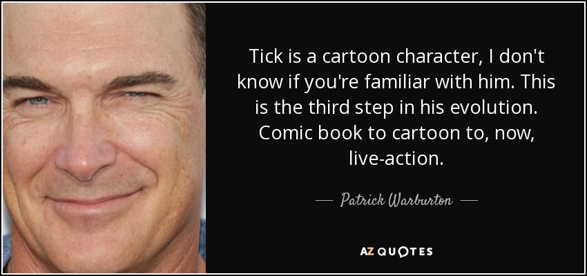 Tick is a cartoon character, I don't know if you're familiar with him. This is the third step in his evolution. Comic book to cartoon to, now, live-action. - Patrick Warburton